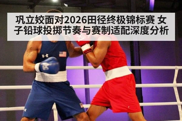 巩立姣面对2026田径终极锦标赛 女子铅球投掷节奏与赛制适配深度分析